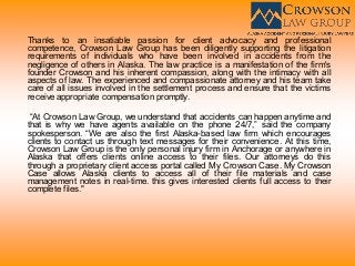 Thanks to an insatiable passion for client advocacy and professional
competence, Crowson Law Group has been diligently supporting the litigation
requirements of individuals who have been involved in accidents from the
negligence of others in Alaska. The law practice is a manifestation of the firm's
founder Crowson and his inherent compassion, along with the intimacy with all
aspects of law. The experienced and compassionate attorney and his team take
care of all issues involved in the settlement process and ensure that the victims
receive appropriate compensation promptly.
“At Crowson Law Group, we understand that accidents can happen anytime and
that is why we have agents available on the phone 24/7,” said the company
spokesperson. “We are also the first Alaska-based law firm which encourages
clients to contact us through text messages for their convenience. At this time,
Crowson Law Group is the only personal injury firm in Anchorage or anywhere in
Alaska that offers clients online access to their files. Our attorneys do this
through a proprietary client access portal called My Crowson Case. My Crowson
Case allows Alaska clients to access all of their file materials and case
management notes in real-time. this gives interested clients full access to their
complete files."
 