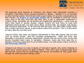 The personal injury lawyers at Crowson Law Group help individuals involved in
accidents. Individuals can be injured anywhere in Alaska -- whether in a car accident
or other harmful events. The firm will work to get victims full and fair compensation for
their injuries. Its lawyers in Anchorage Alaska will be available to help the victims
every step of the way, and they will work hard to get a reasonable settlement in
victims' cases. Accidents can be terrible and frightening experiences -- even more so
when they result in severe injuries. Injured victims not only have to cope with
significant physical pain, but also worry about medical bills, car repairs, lost wages,
and insurance paperwork. To be sure the bills are paid, the client often needs to act
fast to make insurance claims or get evidence about the accident. This is a time when
an injury attorney can help most.
“Injured victims may seek out lawyers represented to help with injuries that are less
such as broken bones,” said the company spokesperson. “Other law firms may
specialize in accidents involving catastrophic injuries that are worth more money like
severe traumatic brain injury or paralysis. However, many law firms take the in-
between of the two spectrums of car accident cases. It is here where victims can find a
top Anchorage attorney.
Crowson Law Group is a law company of renowned experts who works tirelessly to
assist injury victims across the state of Alaska. Their warm and compassionate team
will help the victims feel as comfortable and secure as possible as they guide them
through the entire process of filing a claim.
 