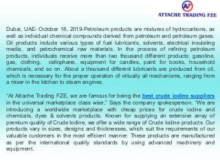 Dubai, UAE- October 18, 2019-Petroleum products are mixtures of hydrocarbons, as
well as individual chemical compounds derived from petroleum and petroleum gases.
Oil products include various types of fuel lubricants, solvents, electrical insulating
media, and petrochemical raw materials. In the process of refining petroleum
products, individuals receive more than two thousand different products: gasoline,
gas, clothing, cellophane, equipment for candles, paint for books, household
chemicals, and so on. About a thousand different lubricants are produced from oil,
which is necessary for the proper operation of virtually all mechanisms, ranging from
a mixer in the kitchen to steam engines.
“At Attache Trading FZE, we are famous for being the best crude iodine suppliers
in the universal marketplace class wise,” Says the company spokesperson. “We are
introducing a worldwide marketplace with cheap prices for crude iodine and
chemicals, dyes & solvents products. Known for supplying an extensive array of
premium quality of Crude Iodine, we offer a wide range of Crude Iodine products. Our
products vary in sizes, designs and thicknesses, which suit the requirements of our
valuable customers in the most efficient manner. These products are manufactured
as per the international quality standards by using advanced machinery and
equipment.
 