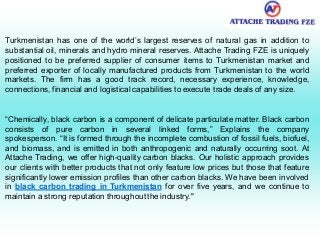 Turkmenistan has one of the world’s largest reserves of natural gas in addition to
substantial oil, minerals and hydro mineral reserves. Attache Trading FZE is uniquely
positioned to be preferred supplier of consumer items to Turkmenistan market and
preferred exporter of locally manufactured products from Turkmenistan to the world
markets. The firm has a good track record, necessary experience, knowledge,
connections, financial and logistical capabilities to execute trade deals of any size.
“Chemically, black carbon is a component of delicate particulate matter. Black carbon
consists of pure carbon in several linked forms,” Explains the company
spokesperson. “It is formed through the incomplete combustion of fossil fuels, biofuel,
and biomass, and is emitted in both anthropogenic and naturally occurring soot. At
Attache Trading, we offer high-quality carbon blacks. Our holistic approach provides
our clients with better products that not only feature low prices but those that feature
significantly lower emission profiles than other carbon blacks. We have been involved
in black carbon trading in Turkmenistan for over five years, and we continue to
maintain a strong reputation throughout the industry."
 