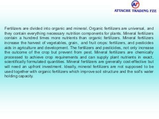 Fertilizers are divided into organic and mineral. Organic fertilizers are universal, and
they contain everything necessary nutrition components for plants. Mineral fertilizers
contain a hundred times more nutrients than organic fertilizers. Mineral fertilizers
increase the harvest of vegetables, grain, and fruit crops: fertilizers, and pesticides
aids in agriculture and development. The fertilizers and pesticides, not only increase
the outcome of the crop but prevent from pest. Mineral fertilizers are chemically
processed to achieve crop requirements and can supply plant nutrients in exact,
scientifically formulated quantities. Mineral fertilizers are generally cost-effective but
will need an upfront investment. Ideally, mineral fertilizers are not supposed to be
used together with organic fertilizers which improve soil structure and the soil's water
holding capacity.
 