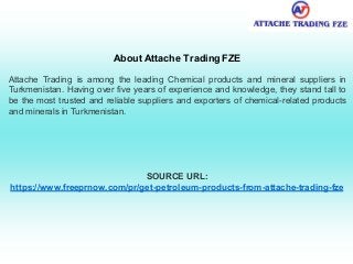 About Attache Trading FZE
Attache Trading is among the leading Chemical products and mineral suppliers in
Turkmenistan. Having over five years of experience and knowledge, they stand tall to
be the most trusted and reliable suppliers and exporters of chemical-related products
and minerals in Turkmenistan.
SOURCE URL:
https://www.freeprnow.com/pr/get-petroleum-products-from-attache-trading-fze
 