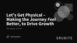 ERUDITE
@NicholaStott
Let’s Get Physical –
Making the Journey Feel
Better, to Drive Growth
N I C H O L A S T O T T
 