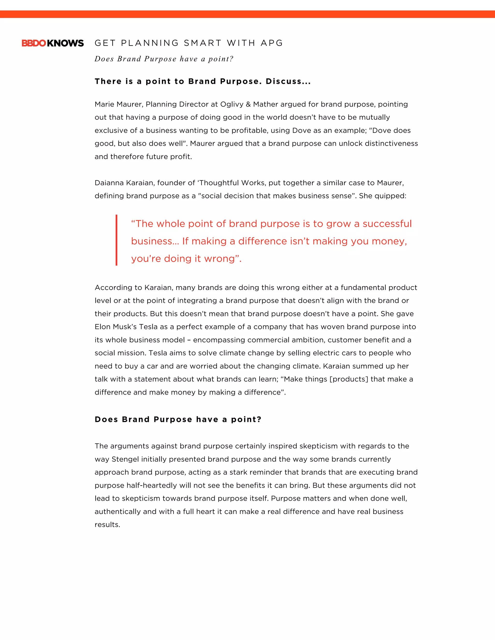 G E T P L A N N I N G S M A R T W I T H A P G
Does Brand Purpose have a point?
	
There is a point to Brand Purpose. Discuss...
	
Marie Maurer, Planning Director at Oglivy & Mather argued for brand purpose, pointing
out that having a purpose of doing good in the world doesn’t have to be mutually
exclusive of a business wanting to be profitable, using Dove as an example; "Dove does
good, but also does well". Maurer argued that a brand purpose can unlock distinctiveness
and therefore future profit.
Daianna Karaian, founder of ‘Thoughtful Works, put together a similar case to Maurer,
defining brand purpose as a "social decision that makes business sense”. She quipped:
“The whole point of brand purpose is to grow a successful
business… If making a difference isn’t making you money,
you’re doing it wrong”.
According to Karaian, many brands are doing this wrong either at a fundamental product
level or at the point of integrating a brand purpose that doesn’t align with the brand or
their products. But this doesn’t mean that brand purpose doesn’t have a point. She gave
Elon Musk’s Tesla as a perfect example of a company that has woven brand purpose into
its whole business model – encompassing commercial ambition, customer benefit and a
social mission. Tesla aims to solve climate change by selling electric cars to people who
need to buy a car and are worried about the changing climate. Karaian summed up her
talk with a statement about what brands can learn; “Make things [products] that make a
difference and make money by making a difference”.
Does Brand Purpose have a point?
The arguments against brand purpose certainly inspired skepticism with regards to the
way Stengel initially presented brand purpose and the way some brands currently
approach brand purpose, acting as a stark reminder that brands that are executing brand
purpose half-heartedly will not see the benefits it can bring. But these arguments did not
lead to skepticism towards brand purpose itself. Purpose matters and when done well,
authentically and with a full heart it can make a real difference and have real business
results.
 