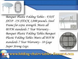 Banquet Plastic Folding Tables - FAST
SHIP - IN-STOCK 1,000 pounds. Steel
Frame for extra strength. Meets all
BIFM standards 7 Year Warranty -
Banquet Plastic Folding Tables.Banquet
Plastic Folding Tables Meets all BIFM
standards 7 Year Warranty - 18 Gage
Super Strong Legs.