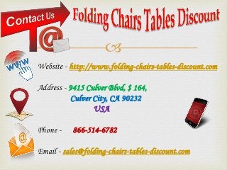 
Website - http://www.folding-chairs-tables-discount.com
Address - 9415 Culver Blvd, $ 164,
Culver City, CA 90232
USA
Phone - 866-514-6782
Email - sales@folding-chairs-tables-discount.com