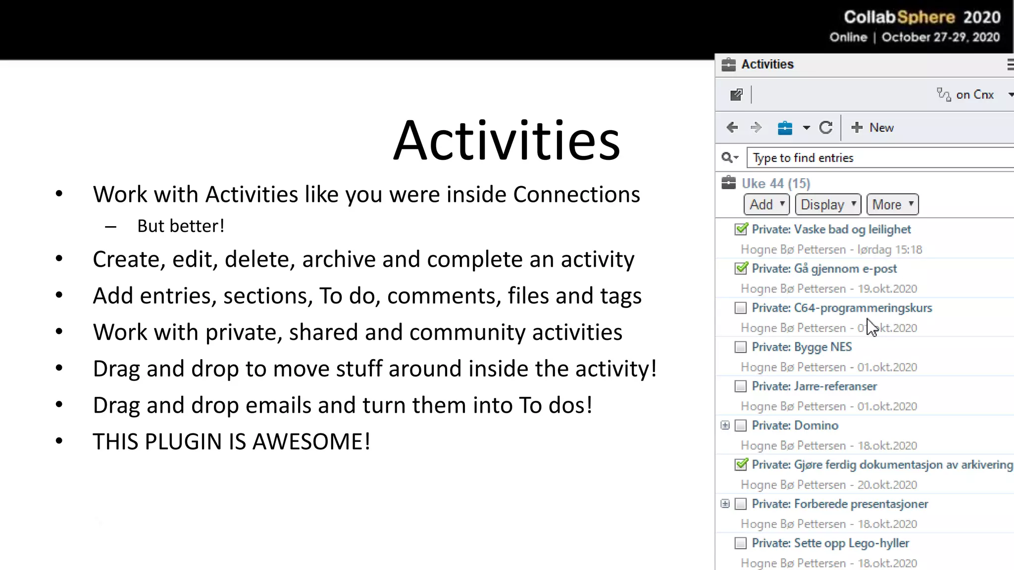 Activities
• Work with Activities like you were inside Connections
– But better!
• Create, edit, delete, archive and complete an activity
• Add entries, sections, To do, comments, files and tags
• Work with private, shared and community activities
• Drag and drop to move stuff around inside the activity!
• Drag and drop emails and turn them into To dos!
• THIS PLUGIN IS AWESOME!
 