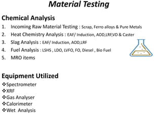 Material Testing
Chemical Analysis
1. Incoming Raw Material Testing : Scrap, Ferro alloys & Pure Metals
2. Heat Chemistry Analysis : EAF/ Induction, AOD,LRF,VD & Caster
3. Slag Analysis : EAF/ Induction, AOD,LRF
4. Fuel Analysis : LSHS , LDO, LVFO, FO, Diesel , Bio Fuel
5. MRO items
Equipment Utilized
Spectrometer
XRF
Gas Analyser
Calorimeter
Wet Analysis
 