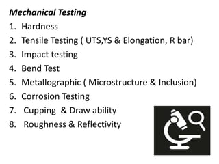 Mechanical Testing
1. Hardness
2. Tensile Testing ( UTS,YS & Elongation, R bar)
3. Impact testing
4. Bend Test
5. Metallographic ( Microstructure & Inclusion)
6. Corrosion Testing
7. Cupping & Draw ability
8. Roughness & Reflectivity
 