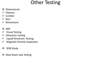 Other Testing
 Dimensional
 Flatness
 Camber
 Burr
 Dimensions
 NDT
 Visual Testing
 Ultrasonic testing
 Liquid Penetrant Testing
 Magnetic Particle Inspection
 SEM Study
 Slow Strain rate Testing
 