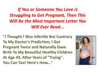 If You or Someone You Love is Struggling to Get Pregnant, Then This Will Be the Most Important Letter You Will Ever Read... "I Thought I Was Infertile But Contrary To My Doctor's Prediction, I Got Pregnant Twice and Naturally Gave Birth To My Beautiful Healthy Children At Age 43, After Years of "Trying". You Can Too! Here's How..." 