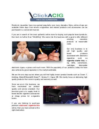 Electronic cigarettes have now gained popularity over many decades. Many online shops are
available these days from where e-cigarettes and related products and accessories can be
purchased in a convenient manner.
If you are in search of the most authentic online store for buying such popular brand products,
then look no further than “ClickACig”. We came into this business with a goal to offer different
smoking cessation
products at reasonable
costs.
Our only business is to
sell high quality and
brand products
associated with electronic
cigarettes such as
cigarette starter kits, e-
cig refills, cartomizers,
cartridges, disposable
electronic cigars, e-juices and much more. With the popularity of our products, today we have
also achieved a great reputation in the market worldwide.
We are the one stop source where you will find highly known product brands such as Crown 7,
Intellicig, Metro®/Nicotek®, Krave™, Smoke 51, Vapor X®. We mainly focus on delivering high
quality products that come in quality and warranty as well.
Since we are in this business, we
have maintained our product
quality and service standard. Our
foremost goal is to supply fresh &
brand electric cigarette accessories
at cheap prices for e-cigarette
lovers.
If you are thinking to purchase
premium electronic cigarette kits
online, then you have arrived at the
right destination.
 