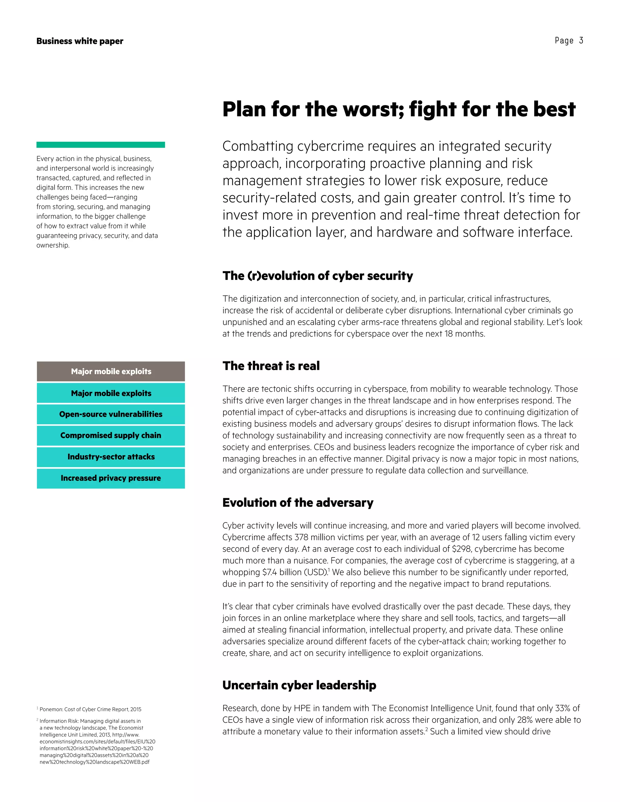 Business white paper Page 3
The (r)evolution of cyber security
The digitization and interconnection of society, and, in particular, critical infrastructures,
increase the risk of accidental or deliberate cyber disruptions. International cyber criminals go
unpunished and an escalating cyber arms-race threatens global and regional stability. Let’s look
at the trends and predictions for cyberspace over the next 18 months.
The threat is real
There are tectonic shifts occurring in cyberspace, from mobility to wearable technology. Those
shifts drive even larger changes in the threat landscape and in how enterprises respond. The
potential impact of cyber-attacks and disruptions is increasing due to continuing digitization of
existing business models and adversary groups’ desires to disrupt information flows. The lack
of technology sustainability and increasing connectivity are now frequently seen as a threat to
society and enterprises. CEOs and business leaders recognize the importance of cyber risk and
managing breaches in an effective manner. Digital privacy is now a major topic in most nations,
and organizations are under pressure to regulate data collection and surveillance.
Evolution of the adversary
Cyber activity levels will continue increasing, and more and varied players will become involved.
Cybercrime affects 378 million victims per year, with an average of 12 users falling victim every
second of every day. At an average cost to each individual of $298, cybercrime has become
much more than a nuisance. For companies, the average cost of cybercrime is staggering, at a
whopping $7.4 billion (USD).1
We also believe this number to be significantly under reported,
due in part to the sensitivity of reporting and the negative impact to brand reputations.
It’s clear that cyber criminals have evolved drastically over the past decade. These days, they
join forces in an online marketplace where they share and sell tools, tactics, and targets—all
aimed at stealing financial information, intellectual property, and private data. These online
adversaries specialize around different facets of the cyber-attack chain; working together to
create, share, and act on security intelligence to exploit organizations.
Uncertain cyber leadership
Research, done by HPE in tandem with The Economist Intelligence Unit, found that only 33% of
CEOs have a single view of information risk across their organization, and only 28% were able to
attribute a monetary value to their information assets.2
Such a limited view should drive
Plan for the worst; fight for the best
Combatting cybercrime requires an integrated security
approach, incorporating proactive planning and risk
management strategies to lower risk exposure, reduce
security-related costs, and gain greater control. It’s time to
invest more in prevention and real-time threat detection for
the application layer, and hardware and software interface.
Every action in the physical, business,
and interpersonal world is increasingly
transacted, captured, and reflected in
digital form. This increases the new
challenges being faced—ranging
from storing, securing, and managing
information, to the bigger challenge
of how to extract value from it while
guaranteeing privacy, security, and data
ownership.
1
Ponemon: Cost of Cyber Crime Report, 2015
2
Information Risk: Managing digital assets in
a new technology landscape, The Economist
Intelligence Unit Limited, 2013, http://www.
economistinsights.com/sites/default/files/EIU%20
information%20risk%20white%20paper%20-%20
managing%20digital%20assets%20in%20a%20
new%20technology%20landscape%20WEB.pdf
Major mobile exploits
Open-source vulnerabilities
Compromised supply chain
Major mobile exploits
Major mobile exploitsMajor mobile exploits
Open-source vulnerabilities
Compromised supply chain
Major mobile exploits
Open-source vulnerabilities
Industry-sector attacks
Increased privacy pressure
 