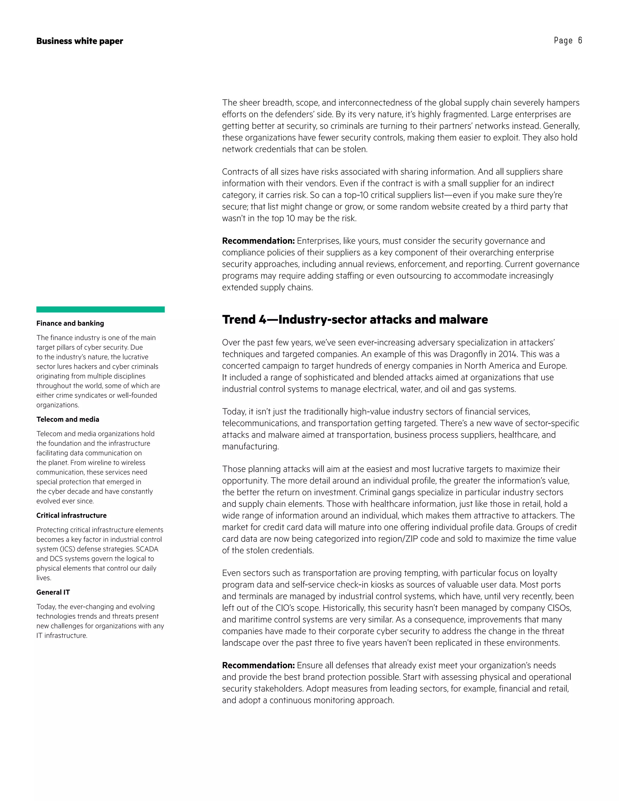 Business white paper Page 6
The sheer breadth, scope, and interconnectedness of the global supply chain severely hampers
efforts on the defenders’ side. By its very nature, it’s highly fragmented. Large enterprises are
getting better at security, so criminals are turning to their partners’ networks instead. Generally,
these organizations have fewer security controls, making them easier to exploit. They also hold
network credentials that can be stolen.
Contracts of all sizes have risks associated with sharing information. And all suppliers share
information with their vendors. Even if the contract is with a small supplier for an indirect
category, it carries risk. So can a top-10 critical suppliers list—even if you make sure they’re
secure; that list might change or grow, or some random website created by a third party that
wasn’t in the top 10 may be the risk.
Recommendation: Enterprises, like yours, must consider the security governance and
compliance policies of their suppliers as a key component of their overarching enterprise
security approaches, including annual reviews, enforcement, and reporting. Current governance
programs may require adding staffing or even outsourcing to accommodate increasingly
extended supply chains.
Trend 4—Industry-sector attacks and malware
Over the past few years, we’ve seen ever-increasing adversary specialization in attackers’
techniques and targeted companies. An example of this was Dragonfly in 2014. This was a
concerted campaign to target hundreds of energy companies in North America and Europe.
It included a range of sophisticated and blended attacks aimed at organizations that use
industrial control systems to manage electrical, water, and oil and gas systems.
Today, it isn’t just the traditionally high-value industry sectors of financial services,
telecommunications, and transportation getting targeted. There’s a new wave of sector-specific
attacks and malware aimed at transportation, business process suppliers, healthcare, and
manufacturing.
Those planning attacks will aim at the easiest and most lucrative targets to maximize their
opportunity. The more detail around an individual profile, the greater the information’s value,
the better the return on investment. Criminal gangs specialize in particular industry sectors
and supply chain elements. Those with healthcare information, just like those in retail, hold a
wide range of information around an individual, which makes them attractive to attackers. The
market for credit card data will mature into one offering individual profile data. Groups of credit
card data are now being categorized into region/ZIP code and sold to maximize the time value
of the stolen credentials.
Even sectors such as transportation are proving tempting, with particular focus on loyalty
program data and self-service check-in kiosks as sources of valuable user data. Most ports
and terminals are managed by industrial control systems, which have, until very recently, been
left out of the CIO’s scope. Historically, this security hasn’t been managed by company CISOs,
and maritime control systems are very similar. As a consequence, improvements that many
companies have made to their corporate cyber security to address the change in the threat
landscape over the past three to five years haven’t been replicated in these environments.
Recommendation: Ensure all defenses that already exist meet your organization’s needs
and provide the best brand protection possible. Start with assessing physical and operational
security stakeholders. Adopt measures from leading sectors, for example, financial and retail,
and adopt a continuous monitoring approach.
Finance and banking
The finance industry is one of the main
target pillars of cyber security. Due
to the industry’s nature, the lucrative
sector lures hackers and cyber criminals
originating from multiple disciplines
throughout the world, some of which are
either crime syndicates or well-founded
organizations.
Telecom and media
Telecom and media organizations hold
the foundation and the infrastructure
facilitating data communication on
the planet. From wireline to wireless
communication, these services need
special protection that emerged in
the cyber decade and have constantly
evolved ever since.
Critical infrastructure
Protecting critical infrastructure elements
becomes a key factor in industrial control
system (ICS) defense strategies. SCADA
and DCS systems govern the logical to
physical elements that control our daily
lives.
General IT
Today, the ever-changing and evolving
technologies trends and threats present
new challenges for organizations with any
IT infrastructure.
 