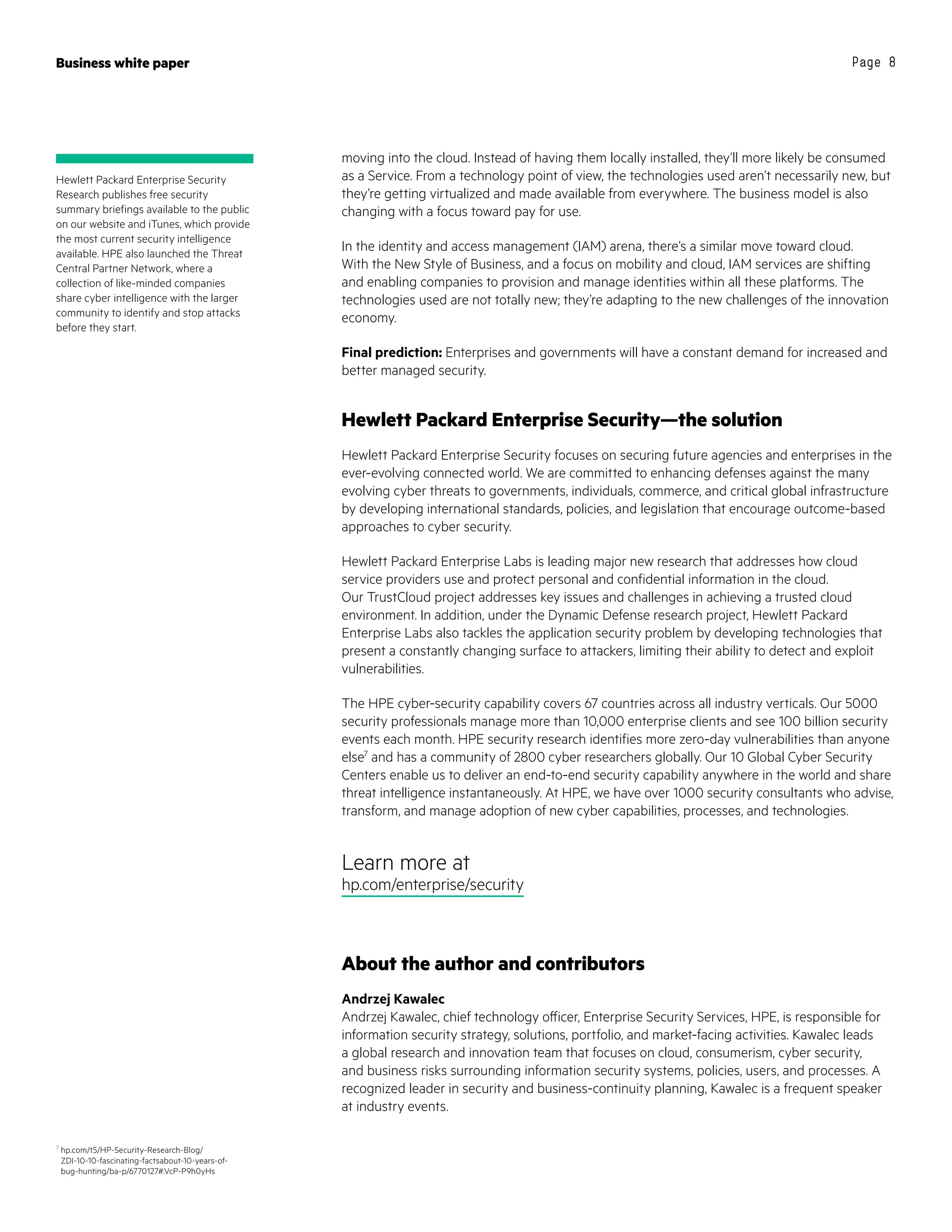 Business white paper Page 8
moving into the cloud. Instead of having them locally installed, they’ll more likely be consumed
as a Service. From a technology point of view, the technologies used aren’t necessarily new, but
they’re getting virtualized and made available from everywhere. The business model is also
changing with a focus toward pay for use.
In the identity and access management (IAM) arena, there’s a similar move toward cloud.
With the New Style of Business, and a focus on mobility and cloud, IAM services are shifting
and enabling companies to provision and manage identities within all these platforms. The
technologies used are not totally new; they’re adapting to the new challenges of the innovation
economy.
Final prediction: Enterprises and governments will have a constant demand for increased and
better managed security.
Hewlett Packard Enterprise Security—the solution
Hewlett Packard Enterprise Security focuses on securing future agencies and enterprises in the
ever-evolving connected world. We are committed to enhancing defenses against the many
evolving cyber threats to governments, individuals, commerce, and critical global infrastructure
by developing international standards, policies, and legislation that encourage outcome-based
approaches to cyber security.
Hewlett Packard Enterprise Labs is leading major new research that addresses how cloud
service providers use and protect personal and confidential information in the cloud.
Our TrustCloud project addresses key issues and challenges in achieving a trusted cloud
environment. In addition, under the Dynamic Defense research project, Hewlett Packard
Enterprise Labs also tackles the application security problem by developing technologies that
present a constantly changing surface to attackers, limiting their ability to detect and exploit
vulnerabilities.
The HPE cyber-security capability covers 67 countries across all industry verticals. Our 5000
security professionals manage more than 10,000 enterprise clients and see 100 billion security
events each month. HPE security research identifies more zero-day vulnerabilities than anyone
else7
and has a community of 2800 cyber researchers globally. Our 10 Global Cyber Security
Centers enable us to deliver an end-to-end security capability anywhere in the world and share
threat intelligence instantaneously. At HPE, we have over 1000 security consultants who advise,
transform, and manage adoption of new cyber capabilities, processes, and technologies.
Learn more at
hp.com/enterprise/security
About the author and contributors
Andrzej Kawalec
Andrzej Kawalec, chief technology officer, Enterprise Security Services, HPE, is responsible for
information security strategy, solutions, portfolio, and market-facing activities. Kawalec leads
a global research and innovation team that focuses on cloud, consumerism, cyber security,
and business risks surrounding information security systems, policies, users, and processes. A
recognized leader in security and business-continuity planning, Kawalec is a frequent speaker
at industry events.
Hewlett Packard Enterprise Security
Research publishes free security
summary briefings available to the public
on our website and iTunes, which provide
the most current security intelligence
available. HPE also launched the Threat
Central Partner Network, where a
collection of like-minded companies
share cyber intelligence with the larger
community to identify and stop attacks
before they start.
7
hp.com/t5/HP-Security-Research-Blog/
ZDI-10-10-fascinating-factsabout-10-years-of-
bug-hunting/ba-p/6770127#.VcP-P9h0yHs
 