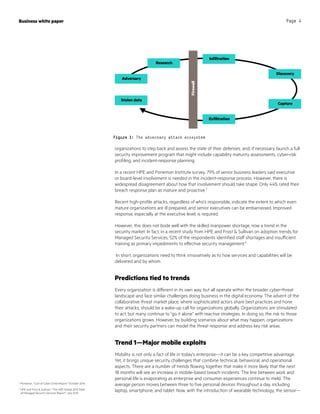 Business white paper Page 4
Figure 1: The adversary attack ecosystem
organizations to step back and assess the state of their defenses, and, if necessary, launch a full
security improvement program that might include capability maturity assessments, cyber-risk
profiling, and incident-response planning.
In a recent HPE and Ponemon Institute survey, 79% of senior business leaders said executive
or board-level involvement is needed in the incident-response process. However, there is
widespread disagreement about how that involvement should take shape. Only 44% rated their
breach response plan as mature and proactive.3
Recent high-profile attacks, regardless of who’s responsible, indicate the extent to which even
mature organizations are ill prepared, and senior executives can be embarrassed. Improved
response, especially at the executive level, is required.
However, this does not bode well with the skilled manpower shortage, now a trend in the
security market. In fact, in a recent study from HPE and Frost  Sullivan on adoption trends for
Managed Security Services, 52% of the respondents identified staff shortages and insufficient
training as primary impediments to effective security management.4
In short, organizations need to think innovatively as to how services and capabilities will be
delivered and by whom.
Predictions tied to trends
Every organization is different in its own way, but all operate within the broader cyber-threat
landscape and face similar challenges doing business in the digital economy. The advent of the
collaborative threat market place, where sophisticated actors share best practices and hone
their attacks, should be a wake-up call for organizations globally. Organizations are stimulated
to act, but many continue to “go it alone” with reactive strategies. In doing so, the risk to those
organizations grows. However, by building scenarios about what may happen, organizations
and their security partners can model the threat response and address key risk areas.
Trend 1—Major mobile exploits
Mobility is not only a fact of life in today’s enterprise—it can be a key competitive advantage.
Yet, it brings unique security challenges that combine technical, behavioral, and operational
aspects. There are a number of trends flowing together that make it more likely that the next
18 months will see an increase in mobile-based breach incidents. The line between work and
personal life is evaporating as enterprise and consumer experiences continue to meld. The
average person moves between three to five personal devices throughout a day, including
laptop, smartphone, and tablet. Now, with the introduction of wearable technology, the sensor—
3
Ponemon, “Cost of Cyber Crime Report,” October 2014
4
HPE and Frost  Sullivan, “The HPE Global 2015 State
of Managed Security Services Report”, July 2015
Infiltration
Discovery
Capture
Exfiltration
Firewall
Stolen data
Adversary
Research
 
