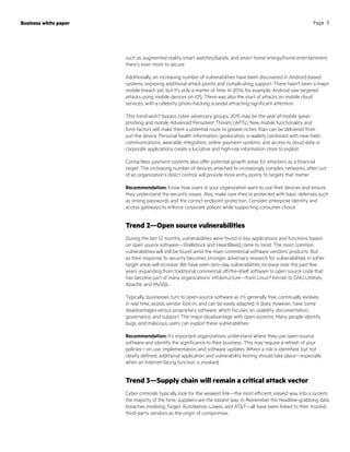 Business white paper Page 5
such as augmented reality smart watches/bands, and smart home energy/home entertainment,
there’s even more to secure.
Additionally, an increasing number of vulnerabilities have been discovered in Android-based
systems, exposing additional attack points and complicating support. There hasn’t been a major
mobile breach yet, but it’s only a matter of time. In 2014, for example, Android saw targeted
attacks using mobile devices on iOS. There was also the start of attacks on mobile cloud
services, with a celebrity photo-hacking scandal attracting significant attention.
This trend won’t bypass cyber adversary groups; 2015 may be the year of mobile spear-
phishing and mobile Advanced Persistent Threats (APTs). New mobile functionality and
form factors will make them a potential route to greater riches than can be delivered from
just the device. Personal health information, geolocation, e-wallets combined with near-field
communications, wearable integration, online payment systems, and access to cloud data or
corporate applications create a lucrative and high-risk information store to exploit.
Contactless payment systems also offer potential growth areas for attackers as a financial
target. The increasing number of devices attached to increasingly complex networks, often out
of an organization’s direct control, will provide more entry points to targets that matter.
Recommendation: Know how users in your organization want to use their devices and ensure
they understand the security issues. Also, make sure they’re protected with basic defenses such
as strong passwords and the correct endpoint protection. Consider enterprise identity and
access gateways to enforce corporate polices while supporting consumer choice.
Trend 2—Open source vulnerabilities
During the last 12 months, vulnerabilities were found in key applications and functions based
on open source software—Shellshock and HeartBleed come to mind. The most common
vulnerabilities will still be found amid the main commercial software vendors’ products. But,
as their response to security becomes stronger, adversary research for vulnerabilities in softer
target areas will increase. We have seen zero-day vulnerabilities increase over the past few
years, expanding from traditional commercial off-the-shelf software to open source code that
has become part of many organizations’ infrastructure—from Linux® Kernel, to GNU Utilities,
Apache, and MySQL.
Typically, businesses turn to open-source software as it’s generally free, continually evolves
in real time, avoids vendor lock-in, and can be easily adapted. It does, however, have some
disadvantages versus proprietary software, which focuses on usability, documentation,
governance, and support. The major disadvantage with open systems: Many people identify
bugs, and malicious users can exploit these vulnerabilities.
Recommendation: It’s important organizations understand where they use open-source
software and identify the significance to their business. This may require a refresh of your
policies—on use, implementation, and software updates. Where a risk is identified, but not
clearly defined, additional application and vulnerability testing should take place—especially
when an Internet-facing function is involved.
Trend 3—Supply chain will remain a critical attack vector
Cyber criminals typically look for the weakest link—the most efficient, easiest way into a system;
the majority of the time, suppliers are the easiest way in. Remember the headline-grabbing data
breaches involving Target, AutoNation, Lowes, and ATT—all have been linked to their trusted
third-party vendors as the origin of compromise.
 