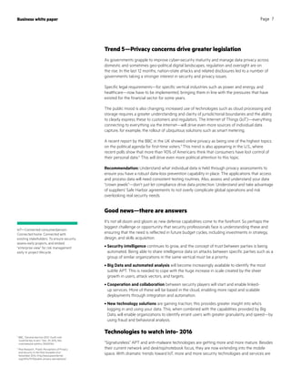 Business white paper Page 7
5
BBC, “General election 2015: Youth vote
‘could be key to win,’” Dec. 29, 2014, bbc.
com/news/uk-politics-30620164
6
Pew Research, “Public Perceptions of Privacy
and Security in the Post-Snowden Era,”
November 2014, http://www.pewinternet.
org/2014/11/12/public-privacy-perceptions/
Trend 5—Privacy concerns drive greater legislation
As governments grapple to improve cyber-security maturity and manage data privacy across
domestic and sometimes geo-political digital landscapes, regulation and oversight are on
the rise. In the last 12 months, nation-state attacks and related disclosures led to a number of
governments taking a stronger interest in security and privacy issues.
Specific legal requirements—for specific vertical industries such as power and energy, and
healthcare—now have to be implemented, bringing them in line with the pressures that have
existed for the financial sector for some years.
The public mood is also changing; increased use of technologies such as cloud processing and
storage requires a greater understanding and clarity of jurisdictional boundaries and the ability
to clearly express these to customers and regulators. The Internet of Things (IoT)—everything
connecting to everything via the Internet—will drive even more sources of individual data
capture, for example, the rollout of ubiquitous solutions such as smart metering.
A recent report by the BBC in the UK showed online privacy as being one of the highest topics
on the political agenda for first-time voters.5
This trend is also appearing in the U.S., where
recent polls show that more than 90% of Americans think that consumers have lost control of
their personal data.6
This will drive even more political attention to this topic.
Recommendation: Understand what individual data is held through privacy assessments to
ensure you have a robust data-loss prevention capability in place. The applications that access
and process data will need consistent testing routines. Also, assess and understand your data
“crown jewels”—don’t just let compliance drive data protection. Understand and take advantage
of suppliers’ Safe Harbor agreements to not overly complicate global operations and risk
overlooking real security needs.
Good news—there are answers
It’s not all doom and gloom as new defense capabilities come to the forefront. So perhaps the
biggest challenge or opportunity that security professionals face is understanding these and
ensuring that the need is reflected in future budget cycles, including investments in strategy,
design, and skills acquisition.
•	Security intelligence continues to grow, and the concept of trust between parties is being
automated. Being able to share intelligence data on attacks between specific parties such as a
group of similar organizations in the same vertical must be a priority.
•	Big Data and automated analysis will become increasingly available to identify the most
subtle APT. This is needed to cope with the huge increase in scale created by the sheer
growth in users, attack vectors, and targets.
•	Cooperation and collaboration between security players will start and enable linked-
up services. More of these will be based in the cloud, enabling more rapid and scalable
deployments through integration and automation.
•	New technology solutions are gaining traction; this provides greater insight into who’s
logging in and using your data. This, when combined with the capabilities provided by Big
Data, will enable organizations to identify errant users with greater granularity and speed—by
using fraud and behavioral analysis.
Technologies to watch into- 2016
“Signatureless” APT and anti-malware technologies are getting more and more mature. Besides
their current network and desktop/notebook focus, they are now extending into the mobile
space. With dramatic trends toward IoT, more and more security technologies and services are
IoT—Connected consumer/person.
Connected home. Connected with
existing stakeholders. To ensure security,
assess early projects, and embed
“enterprise view” for risk management
early in project lifecycle.
 