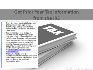 Get Prior Year Tax Information
from the IRS
• There are many reasons to keep a copy
of a tax return from a prior year.
The IRS urges all taxpayers to keep
copies of their tax returns for at least
three years.
• Taxpayers should keep a copy of
their tax return. Beginning in 2017,
taxpayers using a software product for
the first time may need their Adjusted
Gross Income (AGI) amount from their
prior-year tax return to verify their
identity. Taxpayers can learn more
about how to verify their identity and
electronically sign tax returns
at Validating Your Electronically
Filed Tax Return.
• Those who need a copy of
their tax return should check with their
software provider or tax preparer. Prior
year tax returns are available
from IRS for a fee.
 