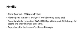 Netflix
• Open Connect (CDN) uses Python
• Alerting and Statistical analytical work (numpy, scipy, etc)
• Security Monkey monitors AWS, GCP, OpenStack, and GitHub orgs for
assets and their changes over time.
• Repository for the Lemur Certificate Manager