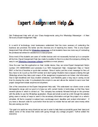 Get Professional Help with all your Class Assignments using the WhatsApp Messenger - A New
Service by Expert Assignment Help
In a world of technology, most businesses understand that the more avenues of contacting the
business are provided, the better are the chances are of reaching the clients. This is why Expert
Assignment Help utilizes the WhatsApp messenger so that students have one more way of contacting
the professional writers for assistance on class projects.
Since most of the students are users of mobile devices and not necessarily hooked up to a computer
all the time, Expert Assignment Help has made it possible for them to contact the company utilizing the
easy to use WhatsApp messenger software available on most phones.
Once the user has this application on their mobile device, they can store Expert Assignment Help’s
number (+61-4205830505) and annotate it as ‘EAH Assignment Help’, Assignment Help or ‘David
EAH’ in the list of favorites or quick-dial numbers. Since it works just like a text message for free, all
they have to do is pull up the EAH number and start typing! Students have enjoyed ordering through
WhatsApp where they take quick snaps of the assignment requirements and share vital information.
Due to tight deadlines and busy student schedules, such flexibility goes a long way in saving crucial
time for placing the order. It is absolutely this simple to use and allows the student to send over their
project assignment details anytime and anywhere.
One of the executives at the Expert Assignment Help said, “We understand our clients cover a wide
demographic range and our goal is to keep up with current trends in technology so that they have
several options in which to contact us.” The company has certainly followed through on this promise
with the ability to use the WhatsApp application, Skype and email as well as a link through the website
giving users a variety of ways to send in the necessary information and get the project on a writer’s
schedule. All that is required is subject topic, word/page count, deadline and contact information! If
you have a discount code for a promotion then be sure to include that as well and save money while
they are saving you time.
“Our goal is to assist as many clients as we can in order to help them successfully pass their class and
relieve some of the stress that exists with going through any college program,” further added the
executive.
 