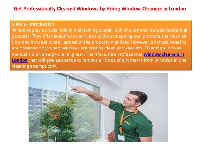 Get Professionally Cleaned Windows by Hiring Window Cleaners in London
Slide 1- Introduction
Windows play a crucial role in maintaining overall look of a commercial and residential
property. They offer beautiful outer views without stepping out, promote the clean air
flow and increase overall appeal of the property manifold. However, all these benefits
are obtained only when windows are pristine clean and spotless. Cleaning windows
manually is an energy-draining task, Therefore, hire professional Window cleaners in
London that will give assurance to remove all kinds of dirt marks from windows in one
cleaning attempt only.
 