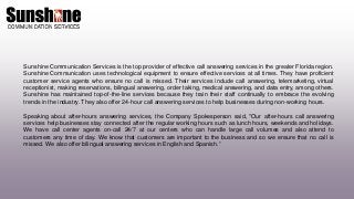 Sunshine Communication Services is the top provider of effective call answering services in the greater Florida region.
Sunshine Communication uses technological equipment to ensure effective services at all times. They have proficient
customer service agents who ensure no call is missed. Their services include call answering, telemarketing, virtual
receptionist, making reservations, bilingual answering, order taking, medical answering, and data entry, among others.
Sunshine has maintained top-of-the-line services because they train their staff continually to embrace the evolving
trends in the industry. They also offer 24-hour call answering services to help businesses during non-working hours.
Speaking about after-hours answering services, the Company Spokesperson said, "Our after-hours call answering
services help businesses stay connected after the regular working hours such as lunch hours, weekends and holidays.
We have call center agents on-call 24/7 at our centers who can handle large call volumes and also attend to
customers any time of day. We know that customers are important to the business and so we ensure that no call is
missed. We also offer bilingual answering services in English and Spanish.”
 