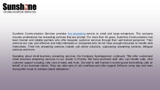 Sunshine Communication Services provides live answering service to small and large enterprises. The company
ensures professional live answering services that are prompt. For more than 40 years, Sunshine Communication has
been trusted and reliable partners who offer bespoke customer services through their well-trained personnel. Their
services are very cost effective and help individuals or companies who do not have enough resources to handle calls
themselves. Their live answering services include call center solutions, outsourcing answering services, bilingual
services and more.
Speaking about small business answering services, the Company Spokesperson continued, "We offer customized
small business answering services to our clients in Florida. We have proficient staff who can handle calls, offer
customer support scripting, take care of sales and more. Our staff is well trained in receiving and transmitting calls on
behalf of our business clients. They can take care of call overflows and offer support 24/hours every day and even
during after-hours to enhance brand adherence.”
 
