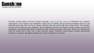 Sunshine Communication Services provides top-grade virtual answering service to individuals and corporate
organizations. The company has maintained its high level of customer service to help businesses remain on-call
especially when they have no time to answer incoming calls and connect with their valued clients. The company
ensures that the calls are never neglected. Virtual answering services from Sunshine Communication ensures that
enterprises run professionally without incurring the costs of hiring permanent office staff. They are economical and
allow the clients time to take care of other business matters. Sunshine Communication ensures personalized
attention to customers and digital recording of the calls for reference in the future.
 