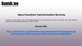 About Sunshine Communication Services
Sunshine Communication uses technological equipment to ensure effective services at all times. They have proficient
customer service agents who ensure no call is missed.
Source URL:
https://www.prfree.org/@sunshine1/get-professional-virtual-answering-
services-at-sunshine-communication-services-p7keq8n58kwx
 