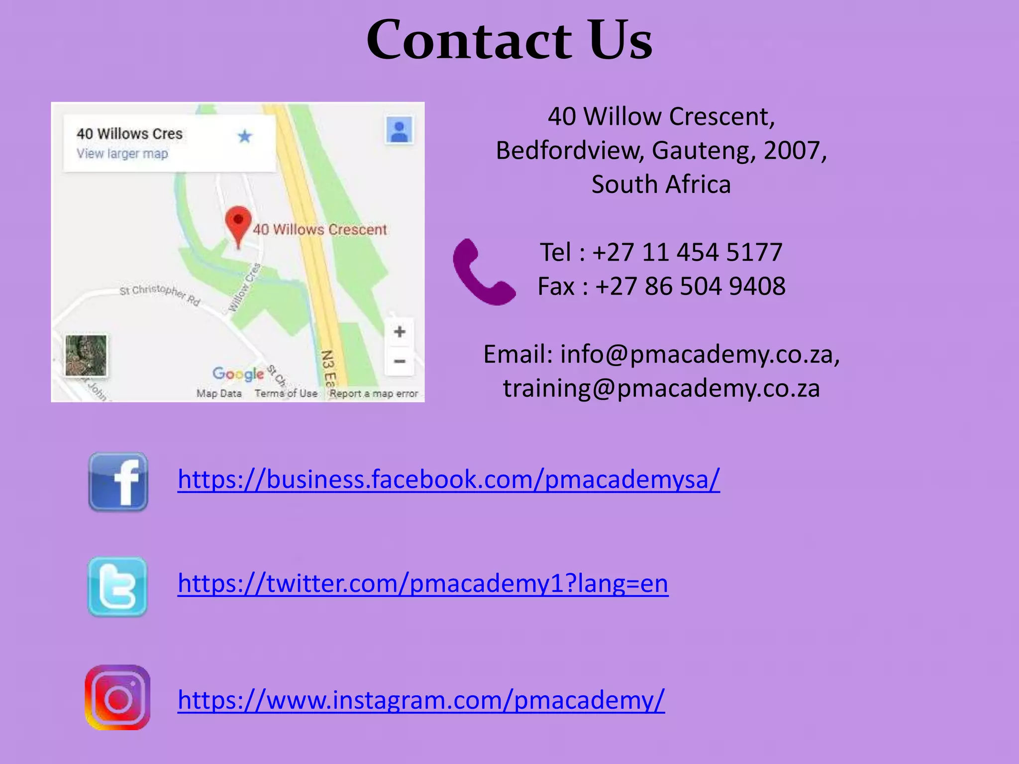 Contact Us
40 Willow Crescent,
Bedfordview, Gauteng, 2007,
South Africa
Tel : +27 11 454 5177
Fax : +27 86 504 9408
Email: info@pmacademy.co.za,
training@pmacademy.co.za
https://business.facebook.com/pmacademysa/
https://twitter.com/pmacademy1?lang=en
https://www.instagram.com/pmacademy/
 