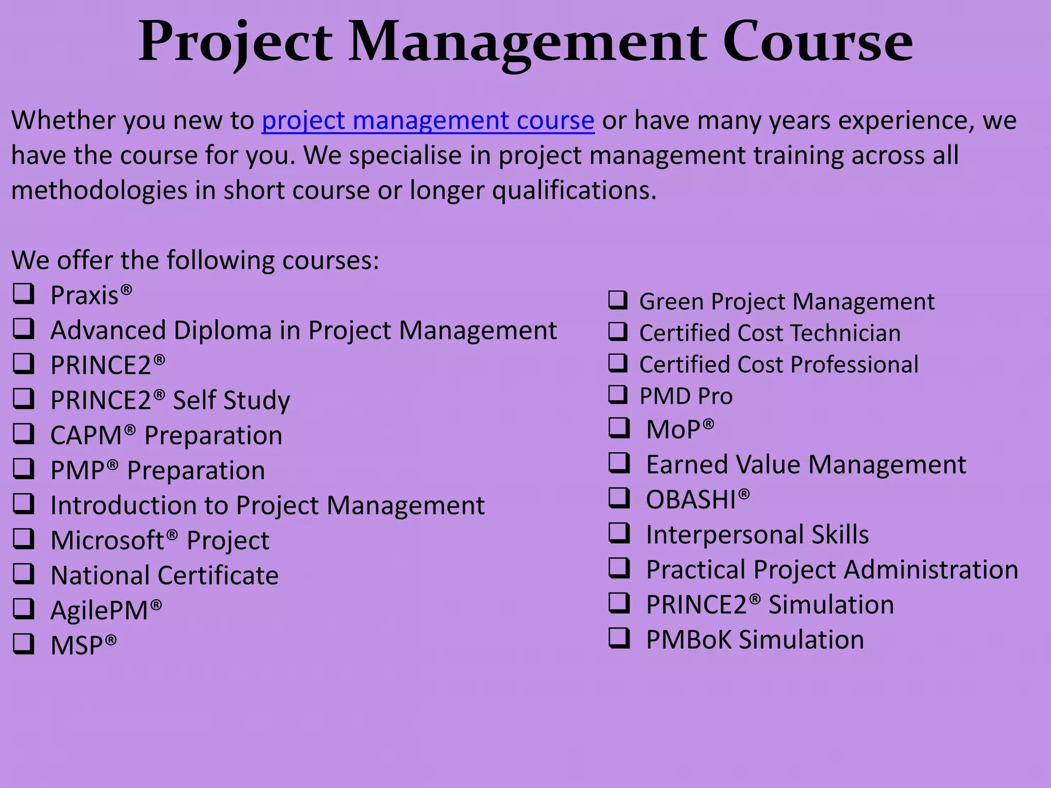 Project Management Course
Whether you new to project management course or have many years experience, we
have the course for you. We specialise in project management training across all
methodologies in short course or longer qualifications.
We offer the following courses:
 Praxis®
 Advanced Diploma in Project Management
 PRINCE2®
 PRINCE2® Self Study
 CAPM® Preparation
 PMP® Preparation
 Introduction to Project Management
 Microsoft® Project
 National Certificate
 AgilePM®
 MSP®
 Green Project Management
 Certified Cost Technician
 Certified Cost Professional
 PMD Pro
 MoP®
 Earned Value Management
 OBASHI®
 Interpersonal Skills
 Practical Project Administration
 PRINCE2® Simulation
 PMBoK Simulation
 