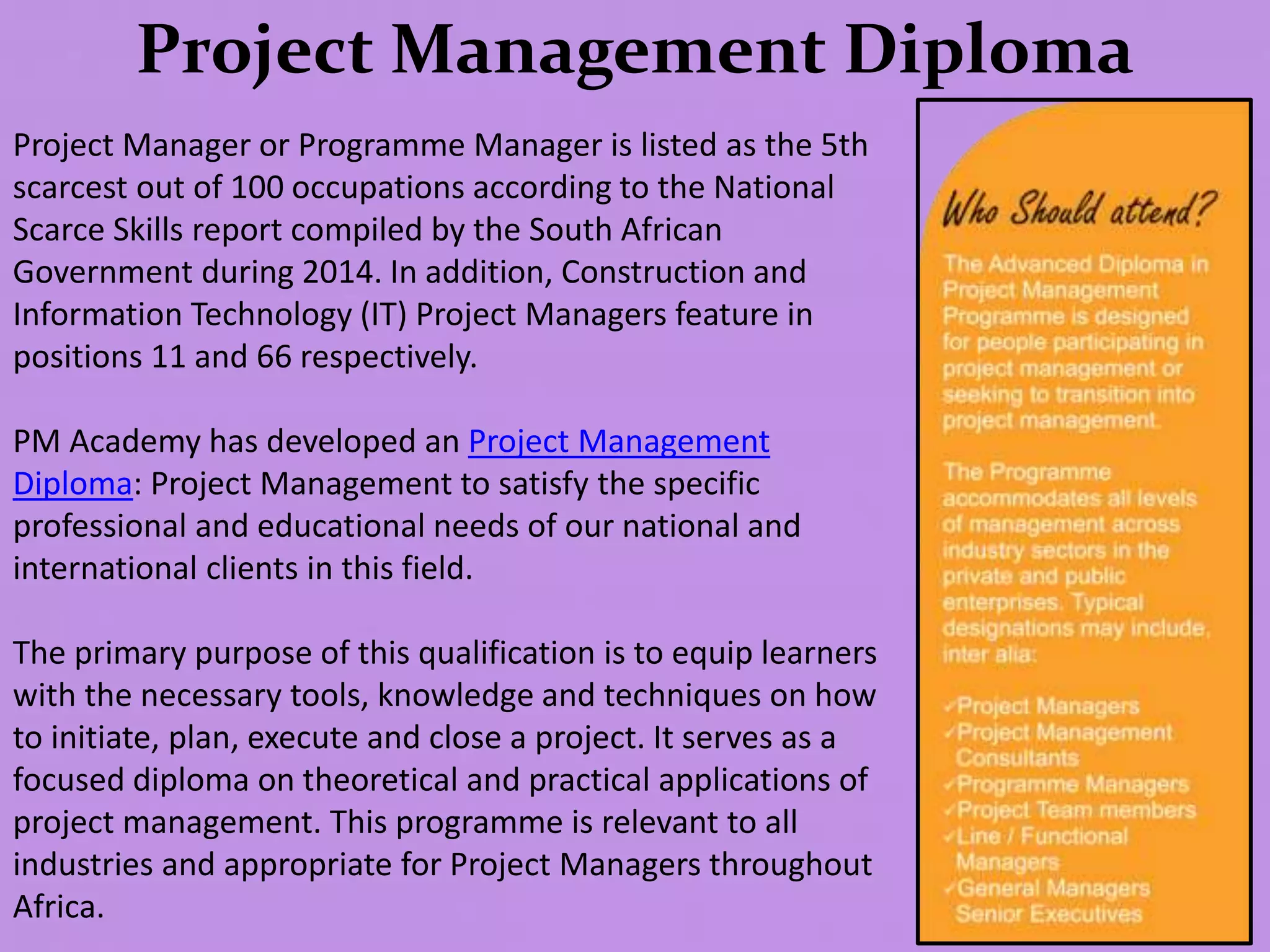 Project Management Diploma
Project Manager or Programme Manager is listed as the 5th
scarcest out of 100 occupations according to the National
Scarce Skills report compiled by the South African
Government during 2014. In addition, Construction and
Information Technology (IT) Project Managers feature in
positions 11 and 66 respectively.
PM Academy has developed an Project Management
Diploma: Project Management to satisfy the specific
professional and educational needs of our national and
international clients in this field.
The primary purpose of this qualification is to equip learners
with the necessary tools, knowledge and techniques on how
to initiate, plan, execute and close a project. It serves as a
focused diploma on theoretical and practical applications of
project management. This programme is relevant to all
industries and appropriate for Project Managers throughout
Africa.
 