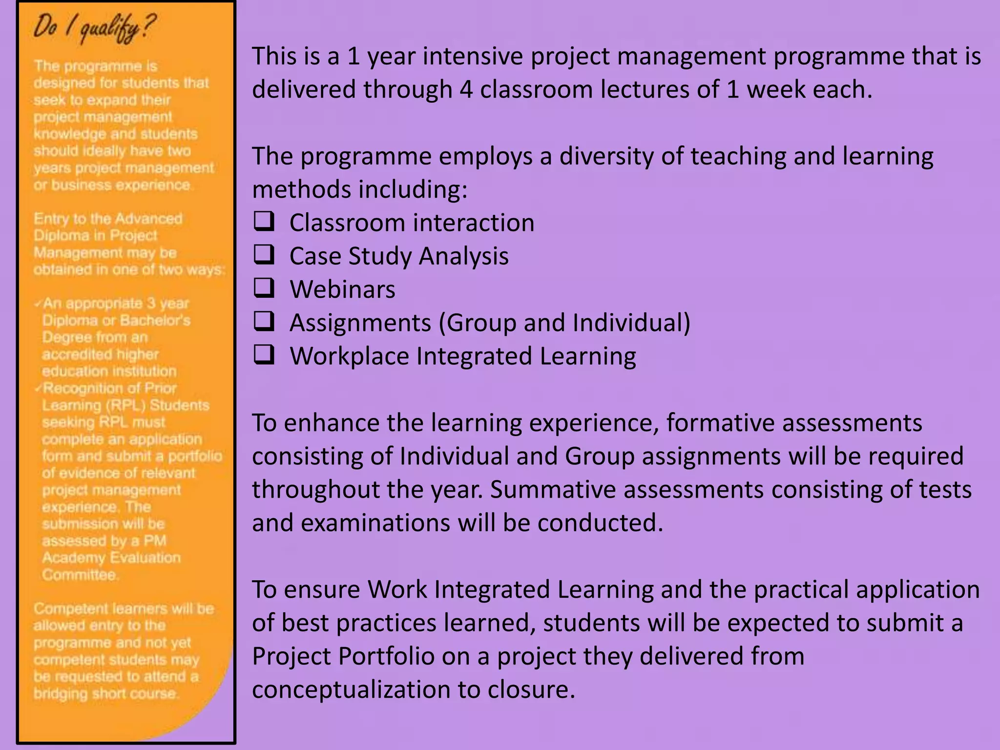This is a 1 year intensive project management programme that is
delivered through 4 classroom lectures of 1 week each.
The programme employs a diversity of teaching and learning
methods including:
 Classroom interaction
 Case Study Analysis
 Webinars
 Assignments (Group and Individual)
 Workplace Integrated Learning
To enhance the learning experience, formative assessments
consisting of Individual and Group assignments will be required
throughout the year. Summative assessments consisting of tests
and examinations will be conducted.
To ensure Work Integrated Learning and the practical application
of best practices learned, students will be expected to submit a
Project Portfolio on a project they delivered from
conceptualization to closure.
 
