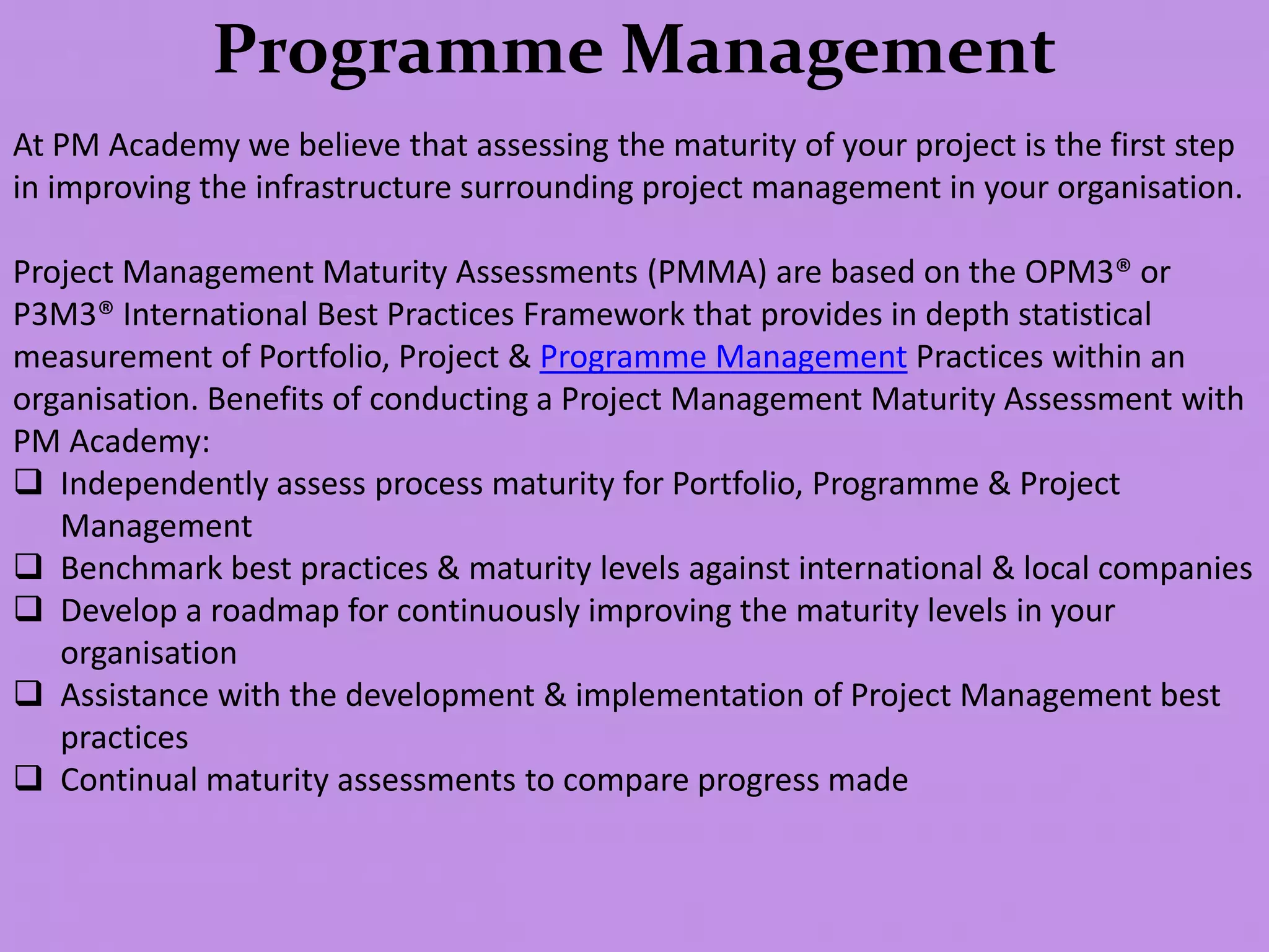Programme Management
At PM Academy we believe that assessing the maturity of your project is the first step
in improving the infrastructure surrounding project management in your organisation.
Project Management Maturity Assessments (PMMA) are based on the OPM3® or
P3M3® International Best Practices Framework that provides in depth statistical
measurement of Portfolio, Project & Programme Management Practices within an
organisation. Benefits of conducting a Project Management Maturity Assessment with
PM Academy:
 Independently assess process maturity for Portfolio, Programme & Project
Management
 Benchmark best practices & maturity levels against international & local companies
 Develop a roadmap for continuously improving the maturity levels in your
organisation
 Assistance with the development & implementation of Project Management best
practices
 Continual maturity assessments to compare progress made
 
