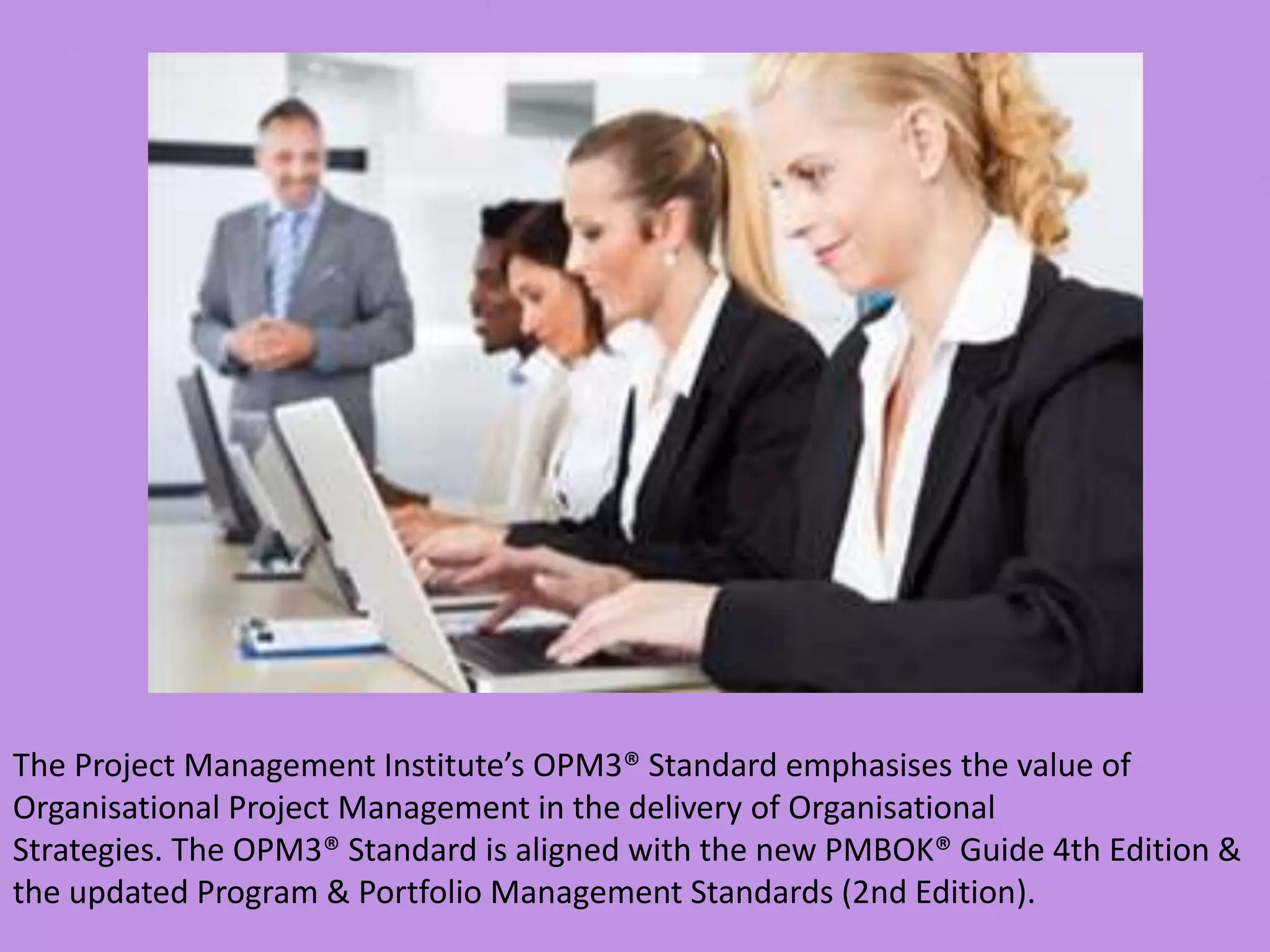 The Project Management Institute’s OPM3® Standard emphasises the value of
Organisational Project Management in the delivery of Organisational
Strategies. The OPM3® Standard is aligned with the new PMBOK® Guide 4th Edition &
the updated Program & Portfolio Management Standards (2nd Edition).
 