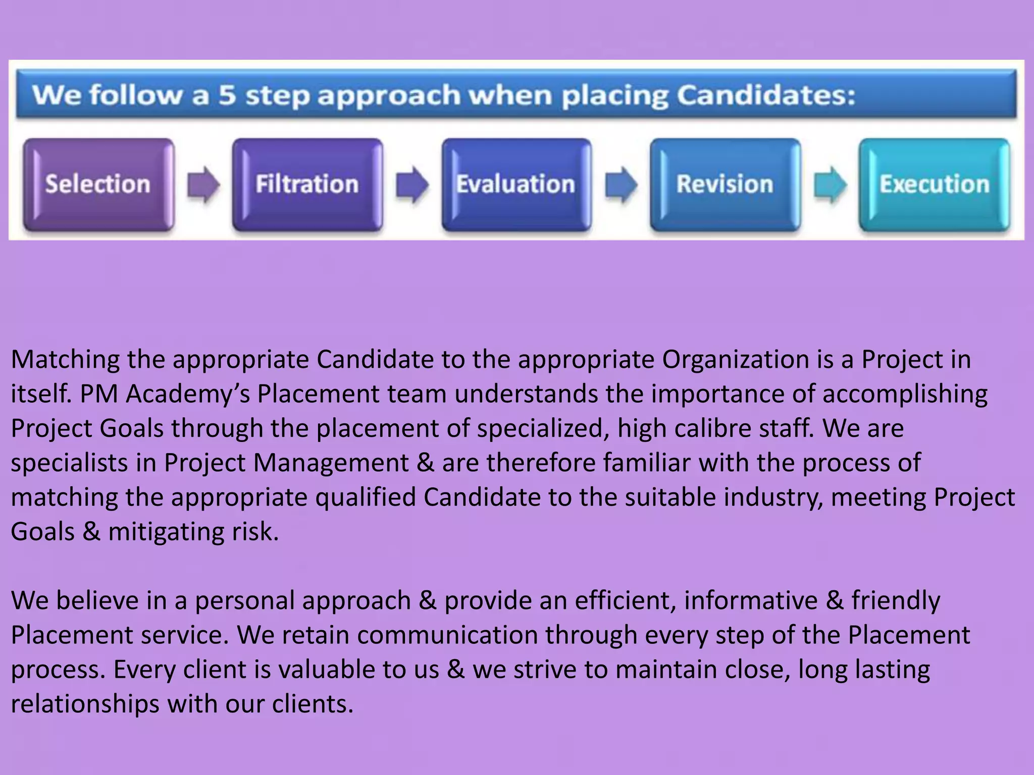 Matching the appropriate Candidate to the appropriate Organization is a Project in
itself. PM Academy’s Placement team understands the importance of accomplishing
Project Goals through the placement of specialized, high calibre staff. We are
specialists in Project Management & are therefore familiar with the process of
matching the appropriate qualified Candidate to the suitable industry, meeting Project
Goals & mitigating risk.
We believe in a personal approach & provide an efficient, informative & friendly
Placement service. We retain communication through every step of the Placement
process. Every client is valuable to us & we strive to maintain close, long lasting
relationships with our clients.
 