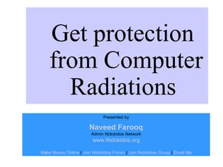 Get protection
    from Computer
      Radiations
                              Presented by

                       Naveed Farooq
                        Admin Nidokidos Network
                         www.Nidokidos.org

Make Money Online | Join Nidokidos Forum | Join Nidokidos Group | Email Me
 
