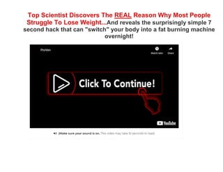 Top Scientist Discovers The REAL Reason Why Most People
Struggle To Lose Weight...And reveals the surprisingly simple 7
second hack that can "switch" your body into a fat burning machine
overnight!
 