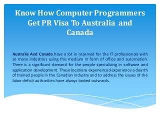 Know How Computer Programmers
Get PR Visa To Australia and
Canada
Australia And Canada have a lot in reserved for the IT professionals with
so many industries using this medium in form of office and automation.
There is a significant demand for the people specializing in software and
application development. These locations experienced experience a dearth
of trained people in the Canadian industry and to address the issues of the
labor deficit authorities have always looked outwards.
 