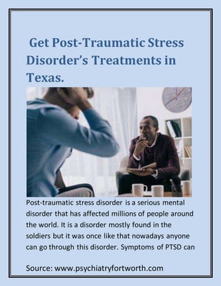 Source: www.psychiatryfortworth.com
Get Post-Traumatic Stress
Disorder’s Treatments in
Texas.
Post-traumatic stress disorder is a serious mental
disorder that has affected millions of people around
the world. It is a disorder mostly found in the
soldiers but it was once like that nowadays anyone
can go through this disorder. Symptoms of PTSD can
 