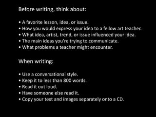 Before writing, think about:
• A favorite lesson, idea, or issue.
• How you would express your idea to a fellow art teacher.
• What idea, artist, trend, or issue influenced your idea.
• The main ideas you’re trying to communicate.
• What problems a teacher might encounter.
When writing:
• Use a conversational style.
• Keep it to less than 800 words.
• Read it out loud.
• Have someone else read it.
• Copy your text and images separately onto a CD.
 