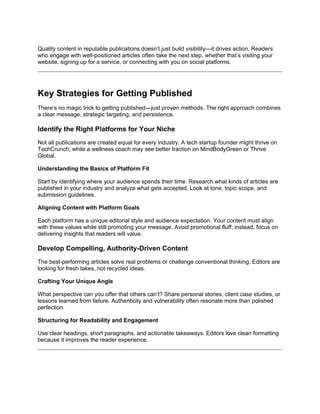 Quality content in reputable publications doesn’t just build visibility—it drives action. Readers
who engage with well-positioned articles often take the next step, whether that’s visiting your
website, signing up for a service, or connecting with you on social platforms.
Key Strategies for Getting Published
There’s no magic trick to getting published—just proven methods. The right approach combines
a clear message, strategic targeting, and persistence.
Identify the Right Platforms for Your Niche
Not all publications are created equal for every industry. A tech startup founder might thrive on
TechCrunch, while a wellness coach may see better traction on MindBodyGreen or Thrive
Global.
Understanding the Basics of Platform Fit
Start by identifying where your audience spends their time. Research what kinds of articles are
published in your industry and analyze what gets accepted. Look at tone, topic scope, and
submission guidelines.
Aligning Content with Platform Goals
Each platform has a unique editorial style and audience expectation. Your content must align
with these values while still promoting your message. Avoid promotional fluff; instead, focus on
delivering insights that readers will value.
Develop Compelling, Authority-Driven Content
The best-performing articles solve real problems or challenge conventional thinking. Editors are
looking for fresh takes, not recycled ideas.
Crafting Your Unique Angle
What perspective can you offer that others can’t? Share personal stories, client case studies, or
lessons learned from failure. Authenticity and vulnerability often resonate more than polished
perfection.
Structuring for Readability and Engagement
Use clear headings, short paragraphs, and actionable takeaways. Editors love clean formatting
because it improves the reader experience.
 