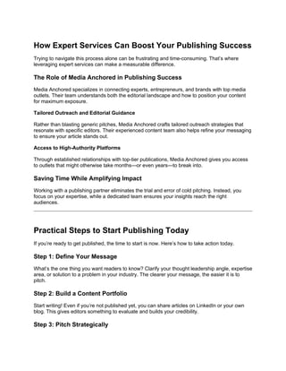 How Expert Services Can Boost Your Publishing Success
Trying to navigate this process alone can be frustrating and time-consuming. That’s where
leveraging expert services can make a measurable difference.
The Role of Media Anchored in Publishing Success
Media Anchored specializes in connecting experts, entrepreneurs, and brands with top media
outlets. Their team understands both the editorial landscape and how to position your content
for maximum exposure.
Tailored Outreach and Editorial Guidance
Rather than blasting generic pitches, Media Anchored crafts tailored outreach strategies that
resonate with specific editors. Their experienced content team also helps refine your messaging
to ensure your article stands out.
Access to High-Authority Platforms
Through established relationships with top-tier publications, Media Anchored gives you access
to outlets that might otherwise take months—or even years—to break into.
Saving Time While Amplifying Impact
Working with a publishing partner eliminates the trial and error of cold pitching. Instead, you
focus on your expertise, while a dedicated team ensures your insights reach the right
audiences.
Practical Steps to Start Publishing Today
If you’re ready to get published, the time to start is now. Here’s how to take action today.
Step 1: Define Your Message
What’s the one thing you want readers to know? Clarify your thought leadership angle, expertise
area, or solution to a problem in your industry. The clearer your message, the easier it is to
pitch.
Step 2: Build a Content Portfolio
Start writing! Even if you’re not published yet, you can share articles on LinkedIn or your own
blog. This gives editors something to evaluate and builds your credibility.
Step 3: Pitch Strategically
 