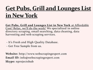 Get Pubs, Grill and Lounges List in New York at Affordable
Cost! Relax, we'll do the work! We specialized in online
directory scraping, email searching, data cleaning, data
harvesting and web scraping services.
- It’s Fresh and High Quality Database.
- Get Free Sample from us.
Website: http://www.webscrapingexpert.com
Email ID: info@webscrapingexpert.com
Skype: nprojectshub
 
