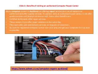 Slide 3- Benefits of visiting an authorized Computer Repair Center
Many computer centers in Auckland are offering repair services but not all centers are
authorized and offer quality services. If a person visits an authorized repair center, it will offer
quality services and prompt services as well. Some other benefits are:
• Certified technicians offer repair services.
• These centers try to offer repair solutions at the same day.
• They even offer pick and delivery services on requests of customers.
• So, look for registered computer center near your area and get your computer fix it as soon
as possible.
https://www.ashnet.co.nz/computer-repairs-auckland/
 
