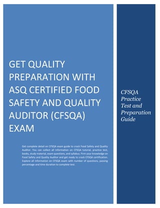 ASQ Certified Food Safety and Quality Auditor (CFSQA)
0
GET QUALITY
PREPARATION WITH
ASQ CERTIFIED FOOD
SAFETY AND QUALITY
AUDITOR (CFSQA)
EXAM
Get complete detail on CFSQA exam guide to crack Food Safety and Quality
Auditor. You can collect all information on CFSQA tutorial, practice test,
books, study material, exam questions, and syllabus. Firm your knowledge on
Food Safety and Quality Auditor and get ready to crack CFSQA certification.
Explore all information on CFSQA exam with number of questions, passing
percentage and time duration to complete test.
CFSQA
Practice
Test and
Preparation
Guide
 
