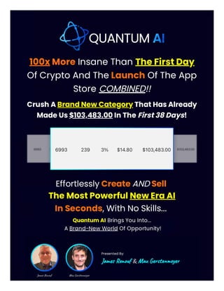 100x More Insane Than The First Day
Of Crypto And The Launch Of The App
Store COMBINED!!
Crush A Brand New Category That Has Already
Made Us $103,483.00 In The First 38 Days!
Effortlessly Create AND Sell
The Most Powerful New Era AI
In Seconds, With No Skills...
Quantum AI Brings You Into...
A Brand-New World Of Opportunity!
Presented By:
James Renouf & Max Gerstenmeyer
 