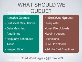 Chad Windnagle - @drmmr763
WHAT SHOULD WE
QUEUE?•Notifications (Email /
SMS)
•Statistical Calculations
•Data Matching
Algorithms
•Regularly Scheduled
Tasks
•Image / Video
Processing
•Data Indexing
•Traditional Page
Requests
•User File Uploads
•Login / Logout
Functions
•File Downloads
•Add to Cart Functions
•REST API Endpoints
Use Queues: Don’t Use Queues:
 