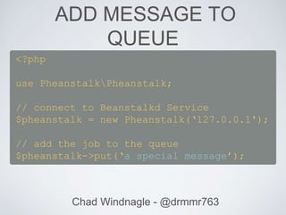 ADD MESSAGE TO
QUEUE
Chad Windnagle - @drmmr763
<?php
use PheanstalkPheanstalk;
// connect to Beanstalkd Service
$pheanstalk = new Pheanstalk(‘127.0.0.1');
// add the job to the queue
$pheanstalk->put(‘a special message’);
 